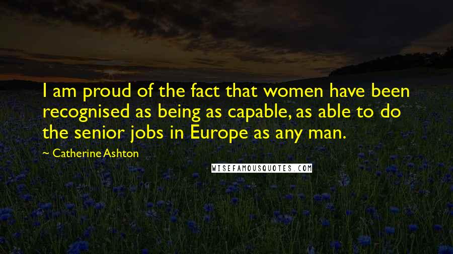 Catherine Ashton Quotes: I am proud of the fact that women have been recognised as being as capable, as able to do the senior jobs in Europe as any man.