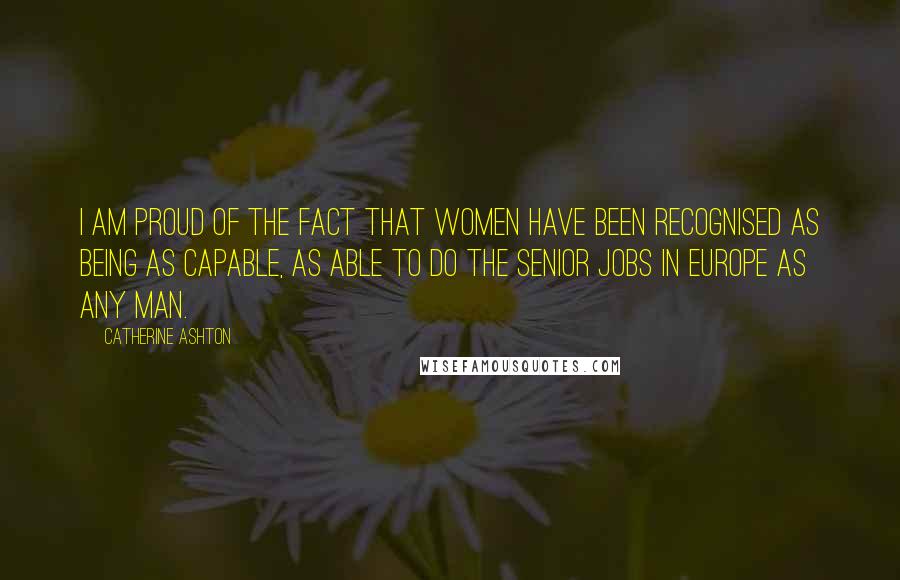 Catherine Ashton Quotes: I am proud of the fact that women have been recognised as being as capable, as able to do the senior jobs in Europe as any man.