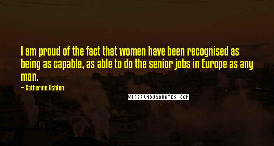 Catherine Ashton Quotes: I am proud of the fact that women have been recognised as being as capable, as able to do the senior jobs in Europe as any man.