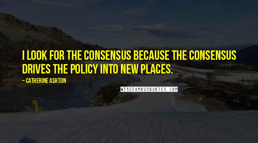 Catherine Ashton Quotes: I look for the consensus because the consensus drives the policy into new places.