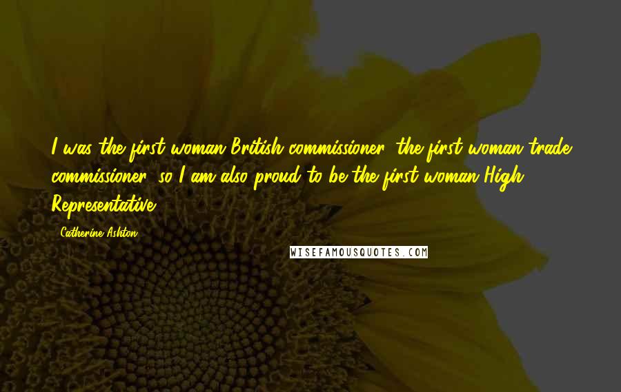 Catherine Ashton Quotes: I was the first woman British commissioner, the first woman trade commissioner, so I am also proud to be the first woman High Representative.