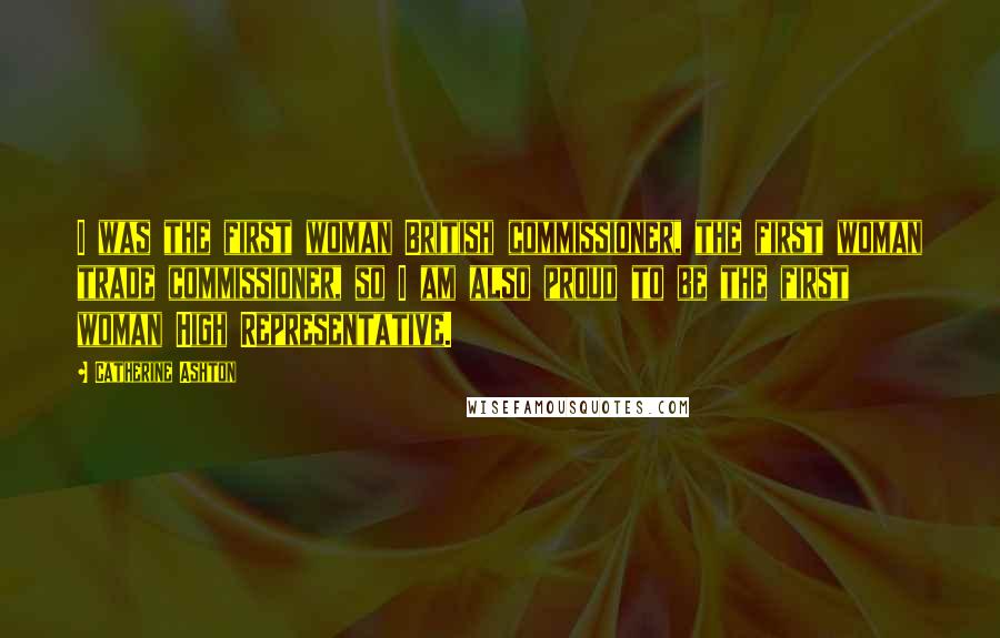 Catherine Ashton Quotes: I was the first woman British commissioner, the first woman trade commissioner, so I am also proud to be the first woman High Representative.