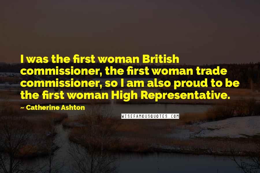 Catherine Ashton Quotes: I was the first woman British commissioner, the first woman trade commissioner, so I am also proud to be the first woman High Representative.