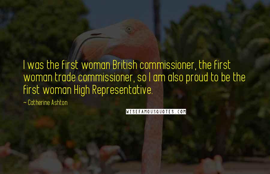 Catherine Ashton Quotes: I was the first woman British commissioner, the first woman trade commissioner, so I am also proud to be the first woman High Representative.