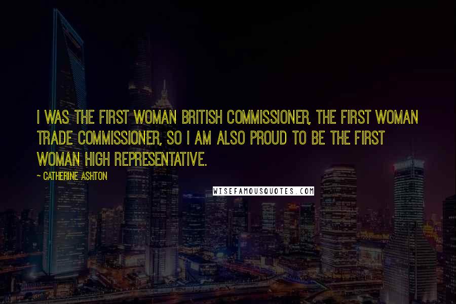 Catherine Ashton Quotes: I was the first woman British commissioner, the first woman trade commissioner, so I am also proud to be the first woman High Representative.