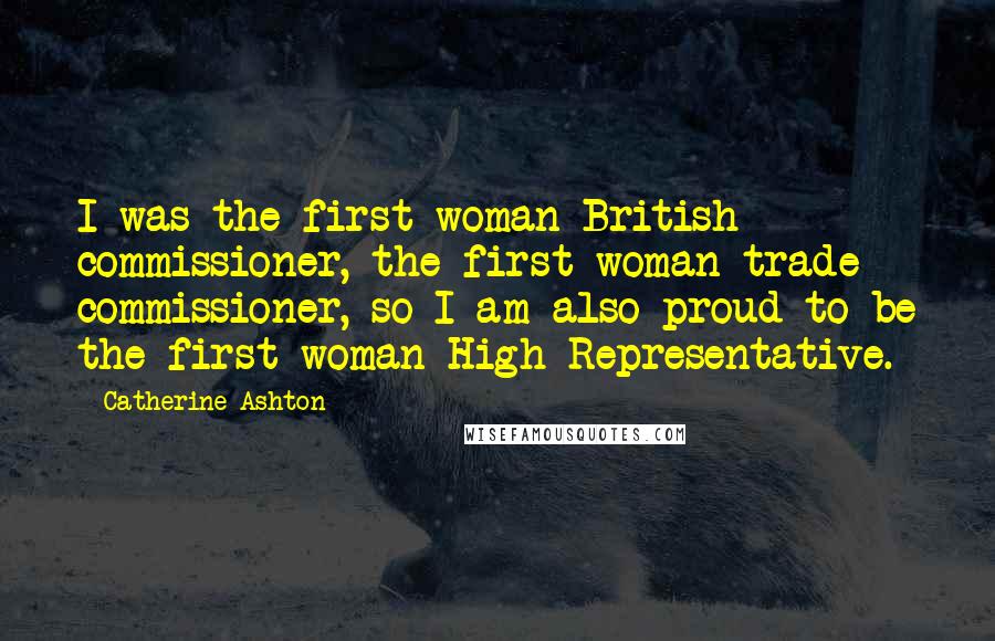 Catherine Ashton Quotes: I was the first woman British commissioner, the first woman trade commissioner, so I am also proud to be the first woman High Representative.