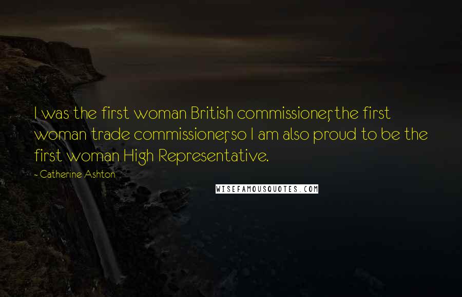 Catherine Ashton Quotes: I was the first woman British commissioner, the first woman trade commissioner, so I am also proud to be the first woman High Representative.