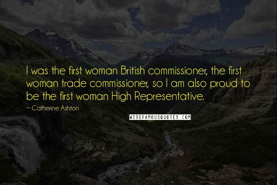 Catherine Ashton Quotes: I was the first woman British commissioner, the first woman trade commissioner, so I am also proud to be the first woman High Representative.