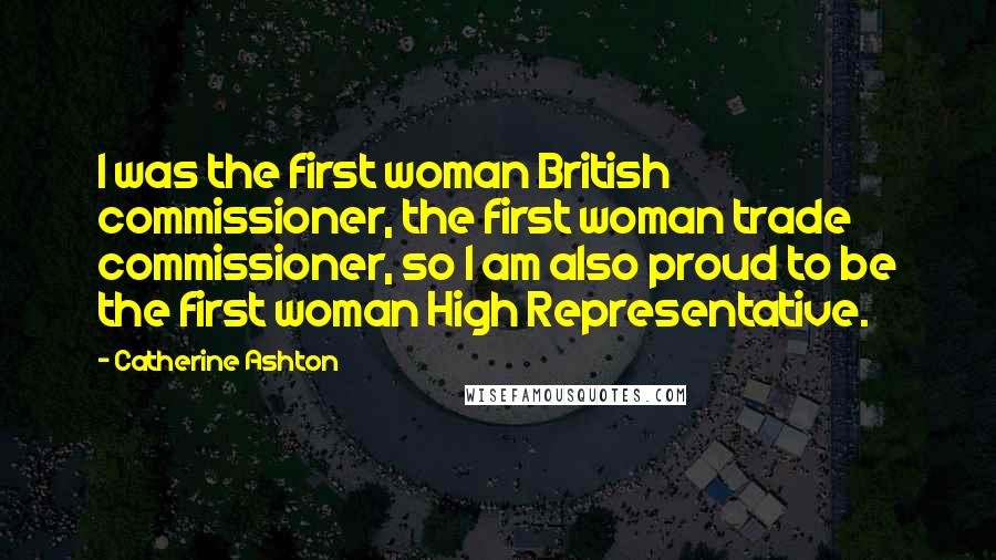 Catherine Ashton Quotes: I was the first woman British commissioner, the first woman trade commissioner, so I am also proud to be the first woman High Representative.