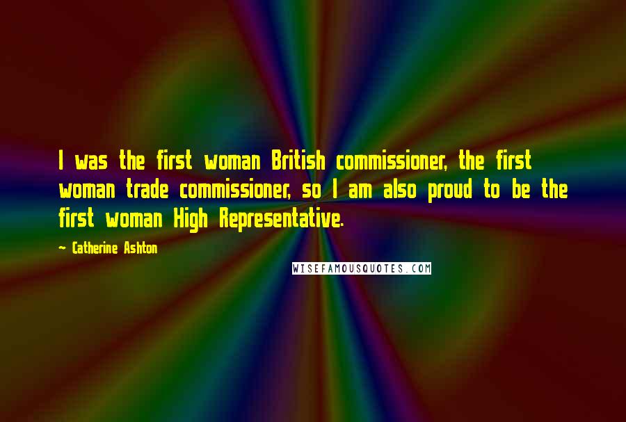 Catherine Ashton Quotes: I was the first woman British commissioner, the first woman trade commissioner, so I am also proud to be the first woman High Representative.