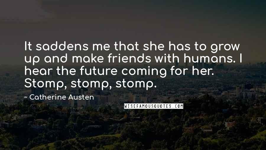 Catherine Austen Quotes: It saddens me that she has to grow up and make friends with humans. I hear the future coming for her. Stomp, stomp, stomp.