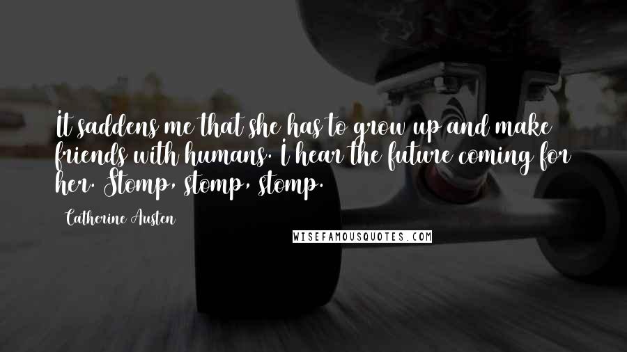 Catherine Austen Quotes: It saddens me that she has to grow up and make friends with humans. I hear the future coming for her. Stomp, stomp, stomp.