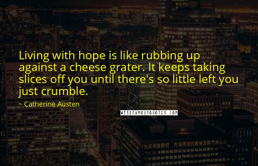 Catherine Austen Quotes: Living with hope is like rubbing up against a cheese grater. It keeps taking slices off you until there's so little left you just crumble.