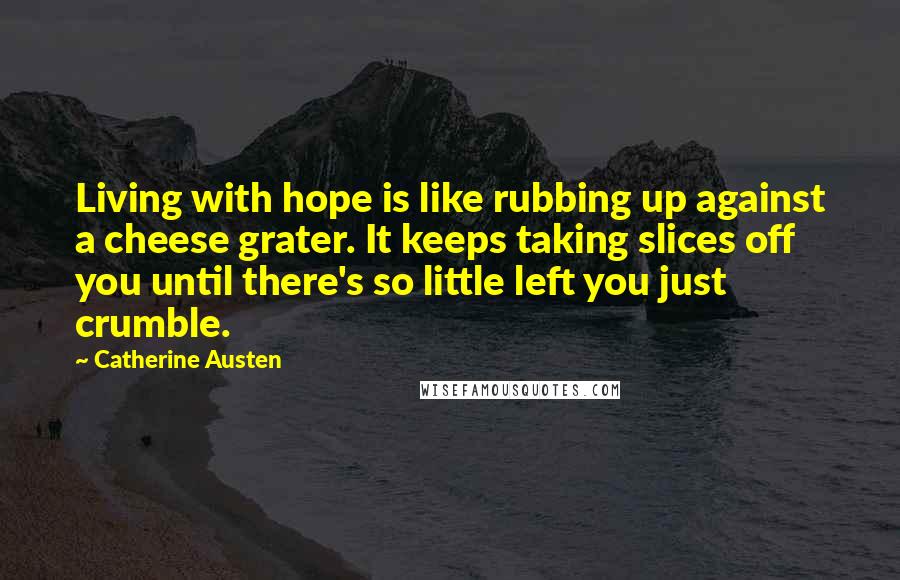 Catherine Austen Quotes: Living with hope is like rubbing up against a cheese grater. It keeps taking slices off you until there's so little left you just crumble.