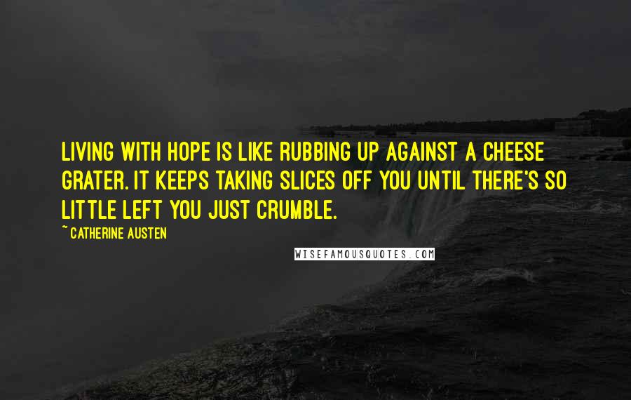 Catherine Austen Quotes: Living with hope is like rubbing up against a cheese grater. It keeps taking slices off you until there's so little left you just crumble.