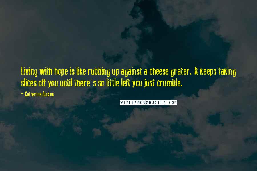 Catherine Austen Quotes: Living with hope is like rubbing up against a cheese grater. It keeps taking slices off you until there's so little left you just crumble.