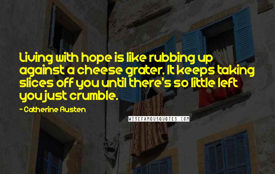 Catherine Austen Quotes: Living with hope is like rubbing up against a cheese grater. It keeps taking slices off you until there's so little left you just crumble.