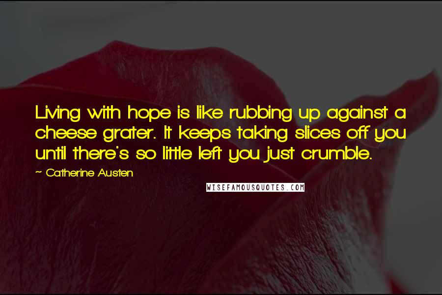 Catherine Austen Quotes: Living with hope is like rubbing up against a cheese grater. It keeps taking slices off you until there's so little left you just crumble.