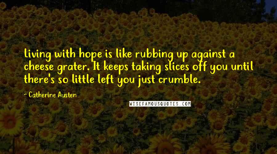 Catherine Austen Quotes: Living with hope is like rubbing up against a cheese grater. It keeps taking slices off you until there's so little left you just crumble.