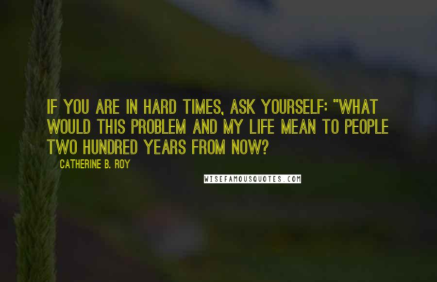 Catherine B. Roy Quotes: If you are in hard times, ask yourself: "What would this problem and my life mean to people two hundred years from now?