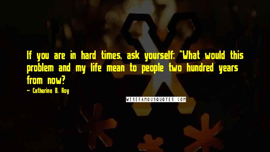 Catherine B. Roy Quotes: If you are in hard times, ask yourself: "What would this problem and my life mean to people two hundred years from now?