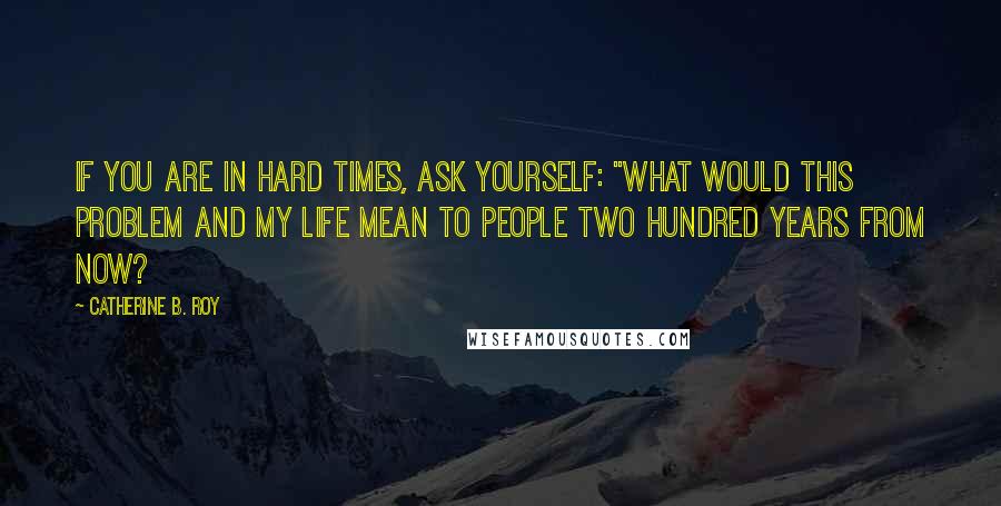 Catherine B. Roy Quotes: If you are in hard times, ask yourself: "What would this problem and my life mean to people two hundred years from now?
