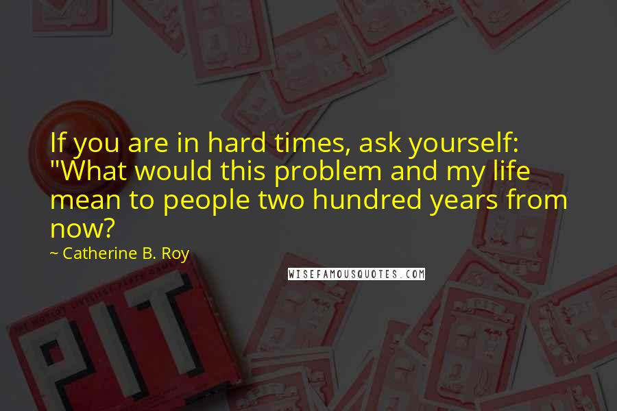 Catherine B. Roy Quotes: If you are in hard times, ask yourself: "What would this problem and my life mean to people two hundred years from now?