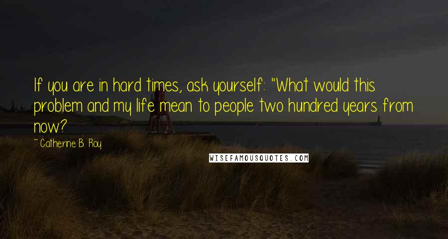 Catherine B. Roy Quotes: If you are in hard times, ask yourself: "What would this problem and my life mean to people two hundred years from now?
