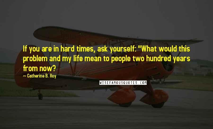 Catherine B. Roy Quotes: If you are in hard times, ask yourself: "What would this problem and my life mean to people two hundred years from now?