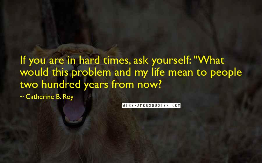 Catherine B. Roy Quotes: If you are in hard times, ask yourself: "What would this problem and my life mean to people two hundred years from now?