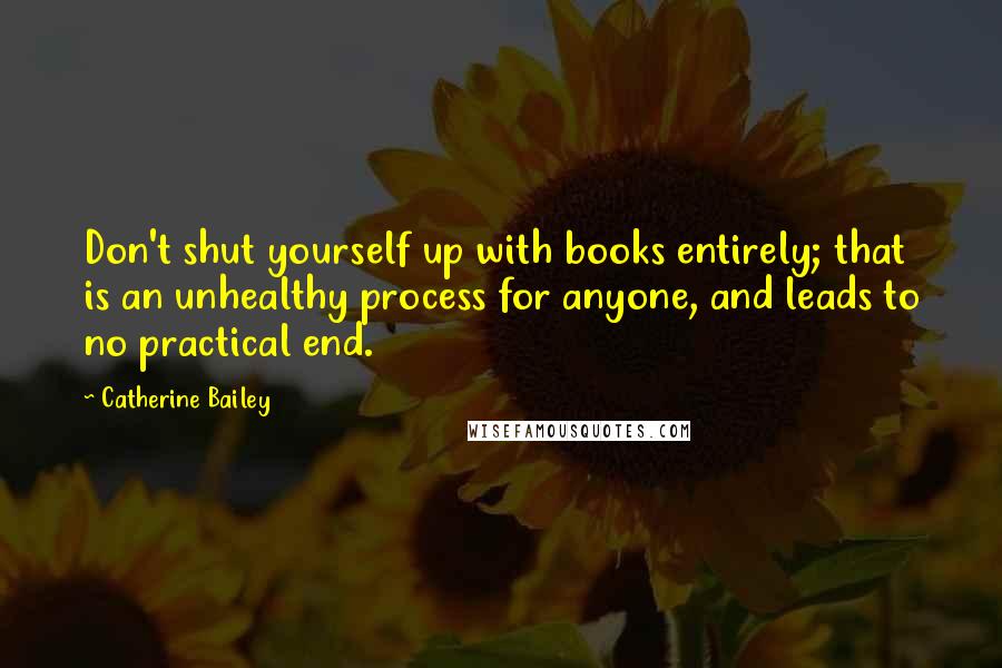 Catherine Bailey Quotes: Don't shut yourself up with books entirely; that is an unhealthy process for anyone, and leads to no practical end.