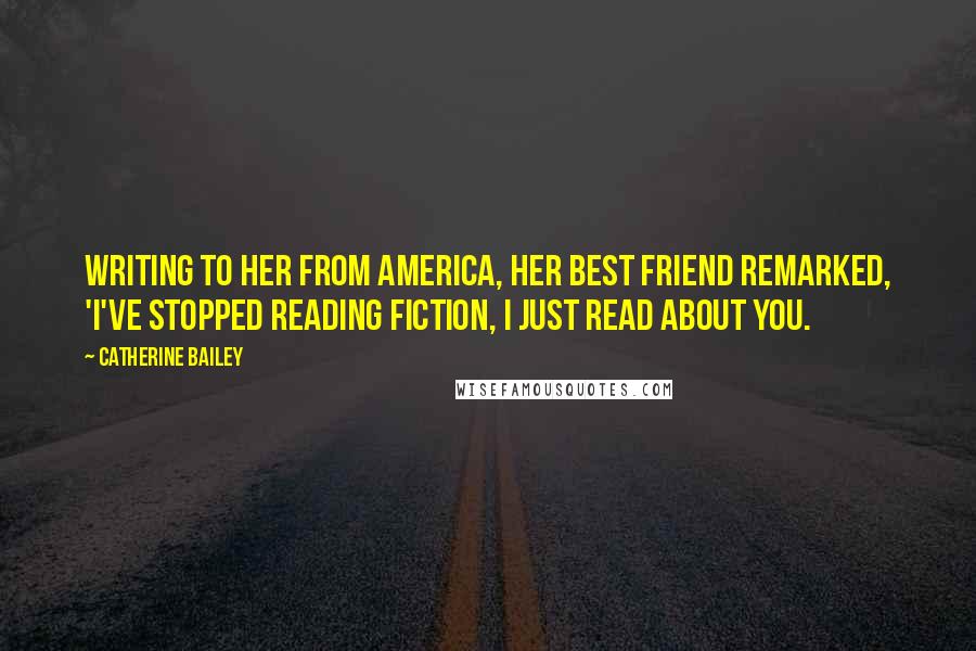 Catherine Bailey Quotes: Writing to her from America, her best friend remarked, 'I've stopped reading fiction, I just read about you.