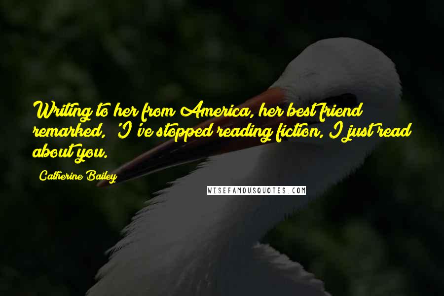Catherine Bailey Quotes: Writing to her from America, her best friend remarked, 'I've stopped reading fiction, I just read about you.