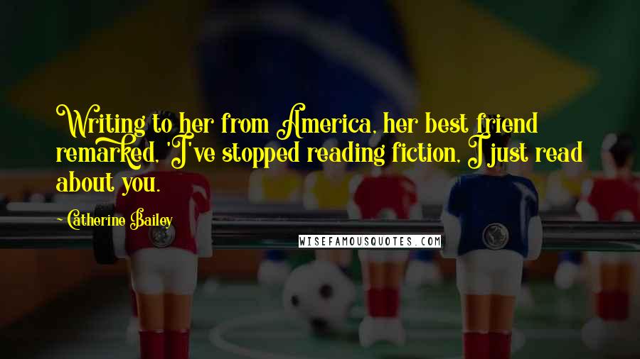 Catherine Bailey Quotes: Writing to her from America, her best friend remarked, 'I've stopped reading fiction, I just read about you.