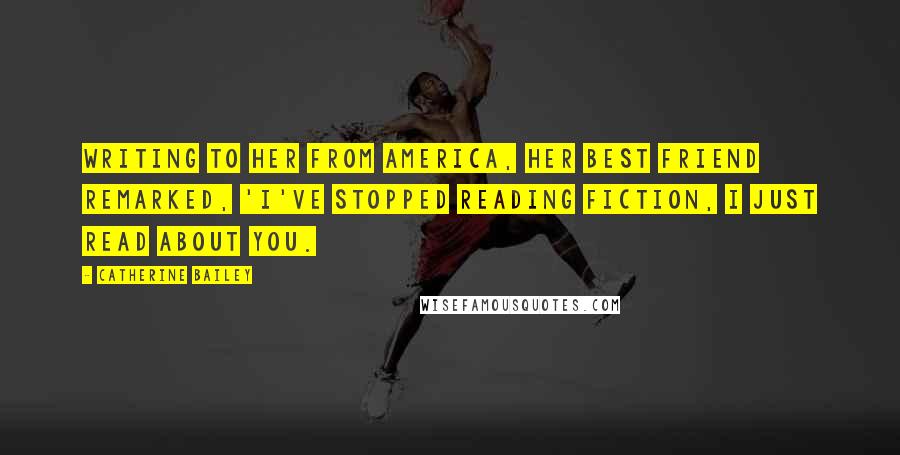 Catherine Bailey Quotes: Writing to her from America, her best friend remarked, 'I've stopped reading fiction, I just read about you.