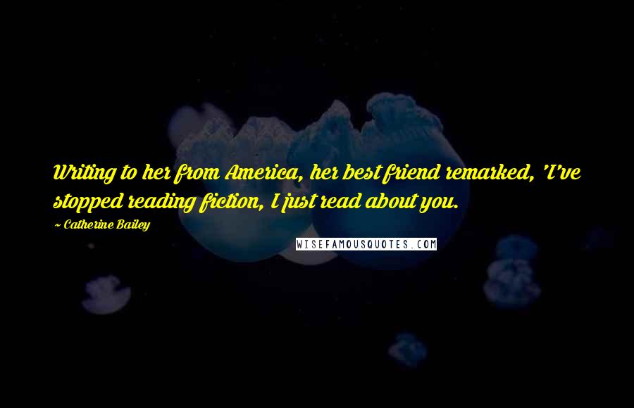Catherine Bailey Quotes: Writing to her from America, her best friend remarked, 'I've stopped reading fiction, I just read about you.