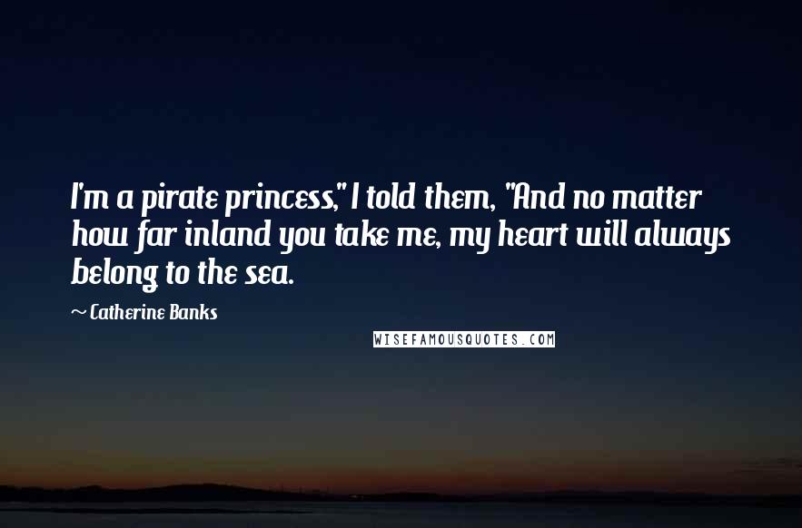 Catherine Banks Quotes: I'm a pirate princess," I told them, "And no matter how far inland you take me, my heart will always belong to the sea.