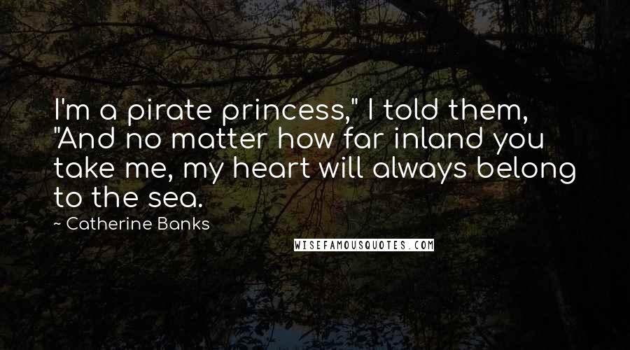 Catherine Banks Quotes: I'm a pirate princess," I told them, "And no matter how far inland you take me, my heart will always belong to the sea.