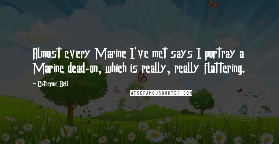 Catherine Bell Quotes: Almost every Marine I've met says I portray a Marine dead-on, which is really, really flattering.