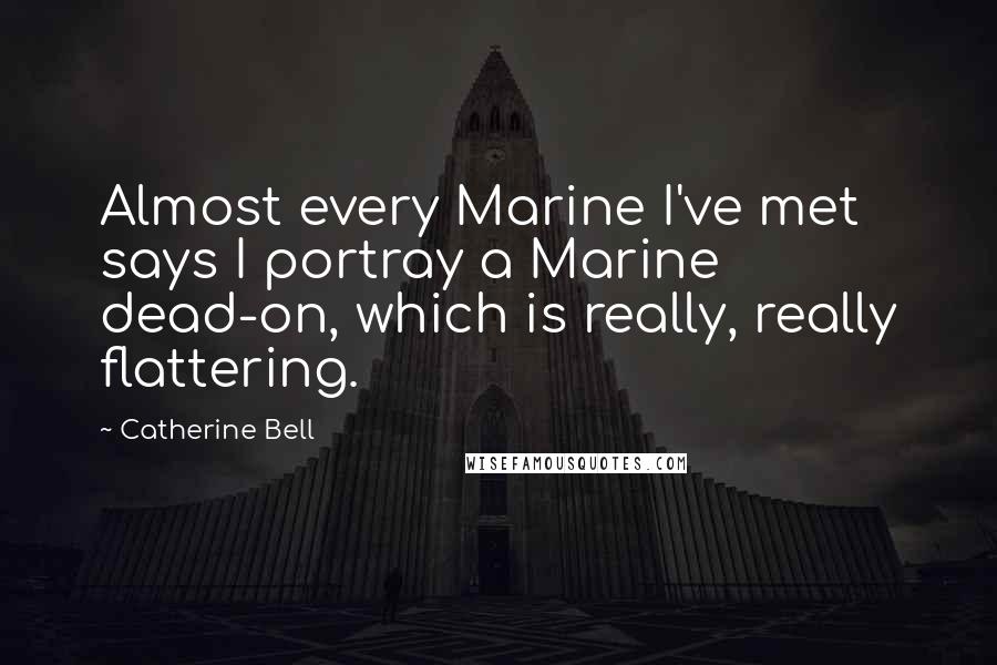 Catherine Bell Quotes: Almost every Marine I've met says I portray a Marine dead-on, which is really, really flattering.