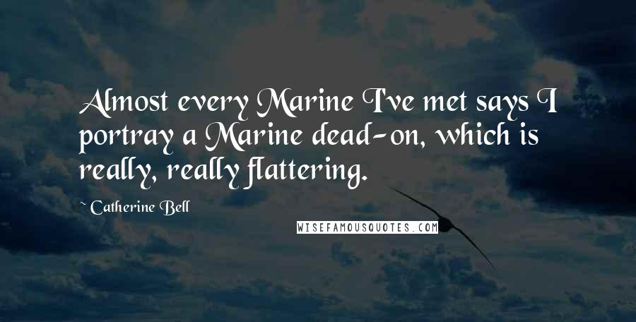 Catherine Bell Quotes: Almost every Marine I've met says I portray a Marine dead-on, which is really, really flattering.