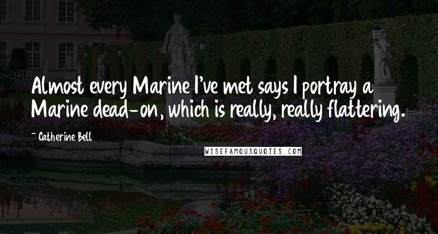 Catherine Bell Quotes: Almost every Marine I've met says I portray a Marine dead-on, which is really, really flattering.