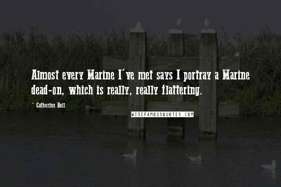 Catherine Bell Quotes: Almost every Marine I've met says I portray a Marine dead-on, which is really, really flattering.