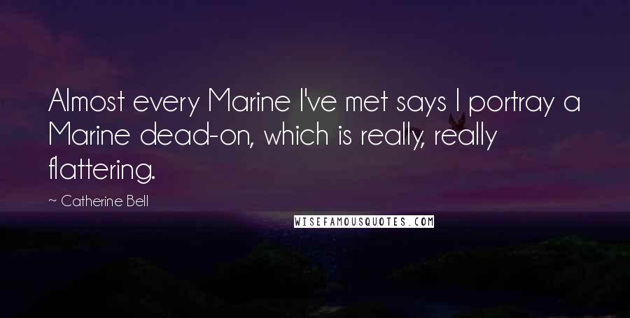 Catherine Bell Quotes: Almost every Marine I've met says I portray a Marine dead-on, which is really, really flattering.