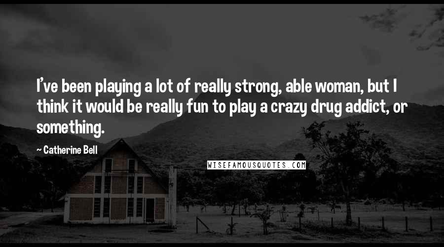 Catherine Bell Quotes: I've been playing a lot of really strong, able woman, but I think it would be really fun to play a crazy drug addict, or something.