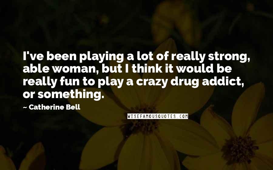 Catherine Bell Quotes: I've been playing a lot of really strong, able woman, but I think it would be really fun to play a crazy drug addict, or something.