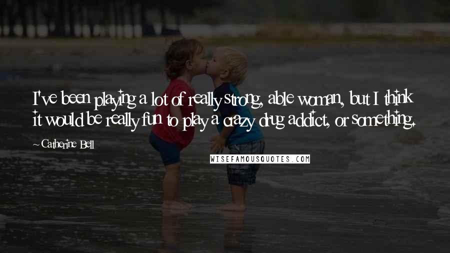 Catherine Bell Quotes: I've been playing a lot of really strong, able woman, but I think it would be really fun to play a crazy drug addict, or something.