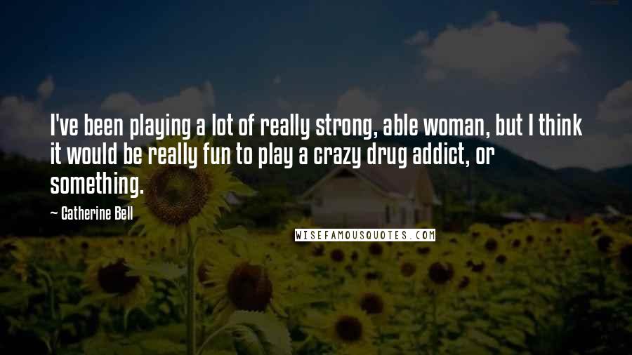 Catherine Bell Quotes: I've been playing a lot of really strong, able woman, but I think it would be really fun to play a crazy drug addict, or something.