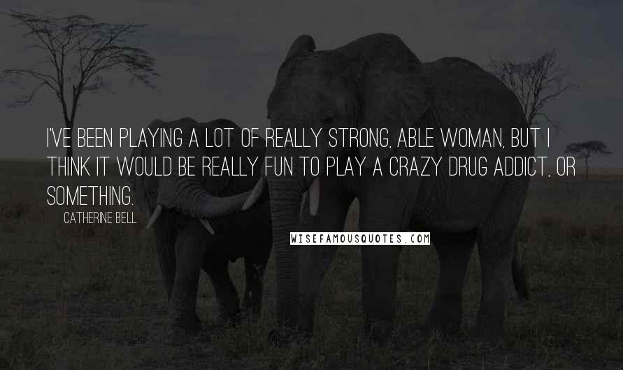 Catherine Bell Quotes: I've been playing a lot of really strong, able woman, but I think it would be really fun to play a crazy drug addict, or something.