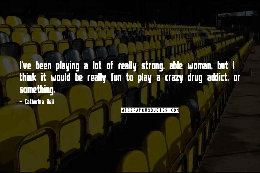 Catherine Bell Quotes: I've been playing a lot of really strong, able woman, but I think it would be really fun to play a crazy drug addict, or something.